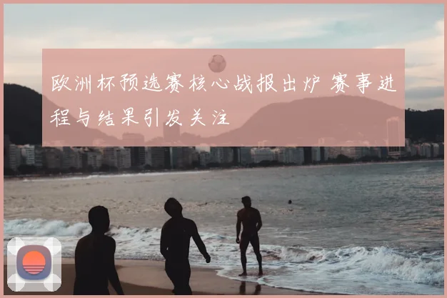 欧洲杯预选赛核心战报出炉 赛事进程与结果引发关注