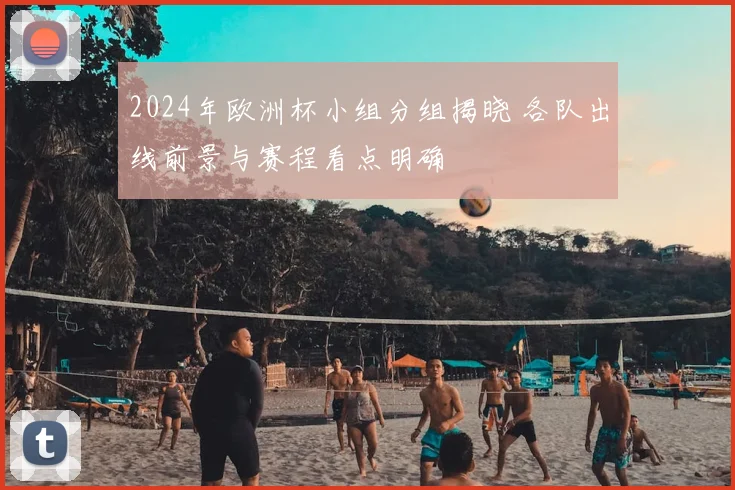2024年欧洲杯小组分组揭晓 各队出线前景与赛程看点明确