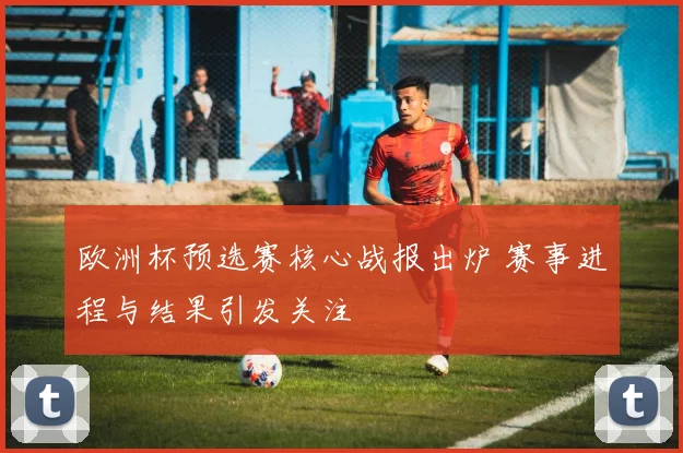欧洲杯预选赛核心战报出炉 赛事进程与结果引发关注