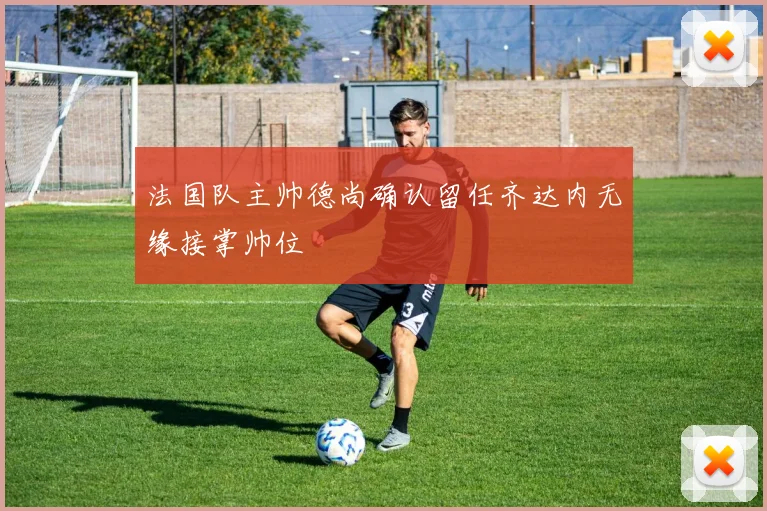 法国队主帅德尚确认留任齐达内无缘接掌帅位