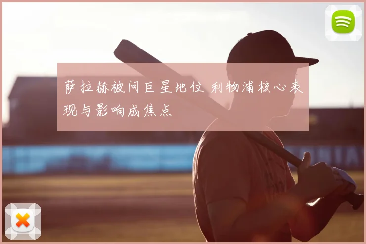 萨拉赫被问巨星地位 利物浦核心表现与影响成焦点