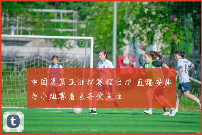 中国男篮亚洲杯赛程出炉 直播安排与小组赛看点备受关注