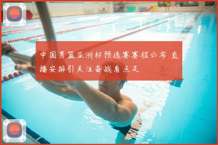 中国男篮亚洲杯预选赛赛程公布 直播安排引关注备战看点足