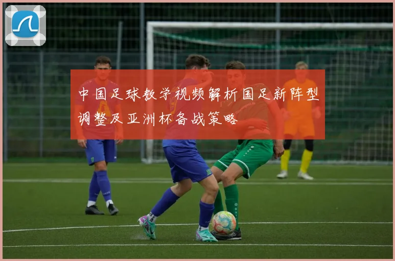 中国足球教学视频解析国足新阵型调整及亚洲杯备战策略