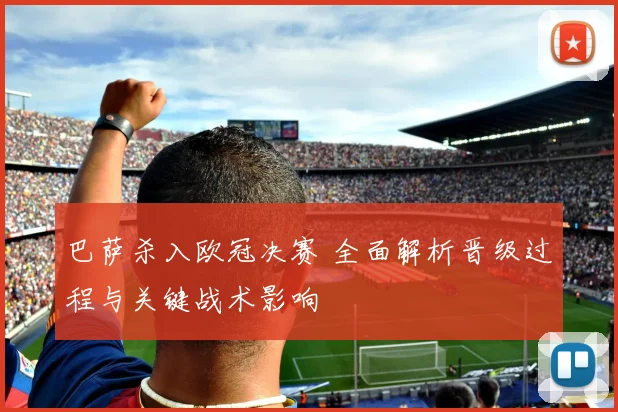 巴萨杀入欧冠决赛 全面解析晋级过程与关键战术影响