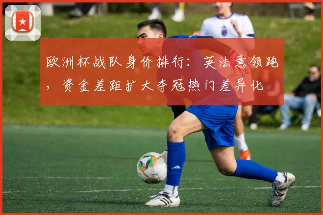 欧洲杯战队身价排行：英法意领跑，资金差距扩大夺冠热门差异化