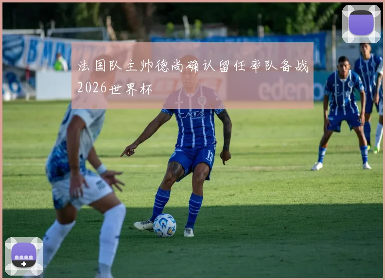 法国队主帅德尚确认留任率队备战2026世界杯
