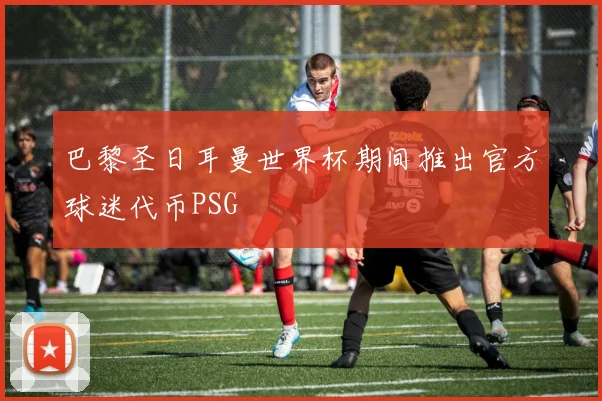 巴黎圣日耳曼世界杯期间推出官方球迷代币PSG