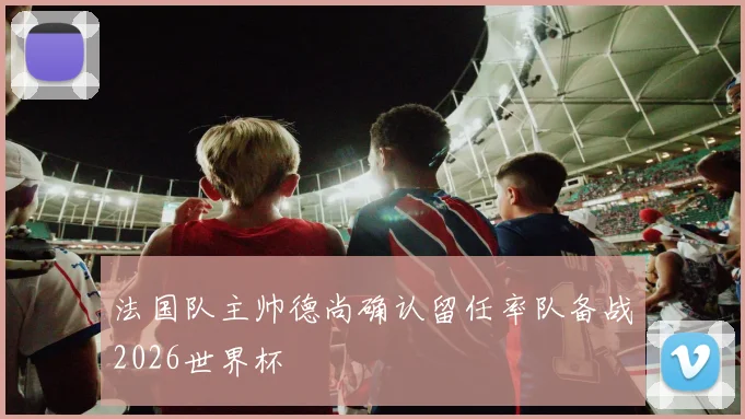 法国队主帅德尚确认留任率队备战2026世界杯