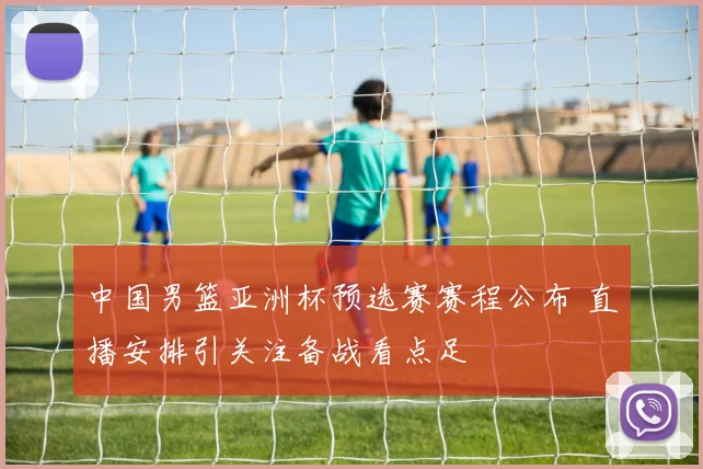 中国男篮亚洲杯预选赛赛程公布 直播安排引关注备战看点足