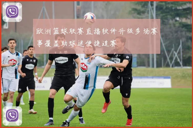 欧洲篮球联赛直播软件升级多场赛事覆盖助球迷便捷追赛