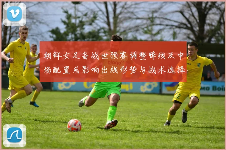 朝鲜女足备战世预赛调整锋线及中场配置或影响出线形势与战术选择