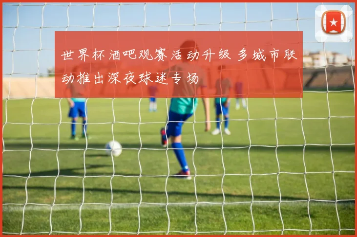 世界杯酒吧观赛活动升级 多城市联动推出深夜球迷专场