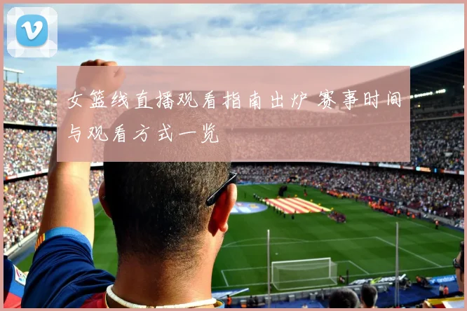 女篮线直播观看指南出炉 赛事时间与观看方式一览