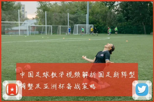中国足球教学视频解析国足新阵型调整及亚洲杯备战策略