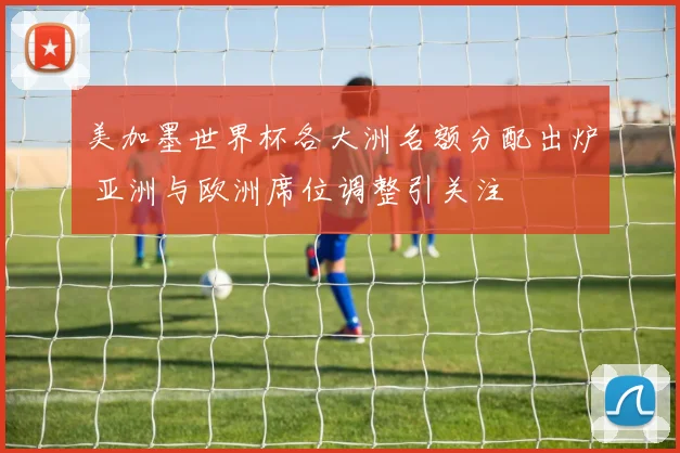 美加墨世界杯各大洲名额分配出炉 亚洲与欧洲席位调整引关注