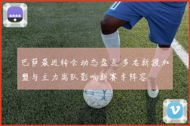 巴萨最近转会动态盘点 多名新援加盟与主力离队影响新赛季阵容