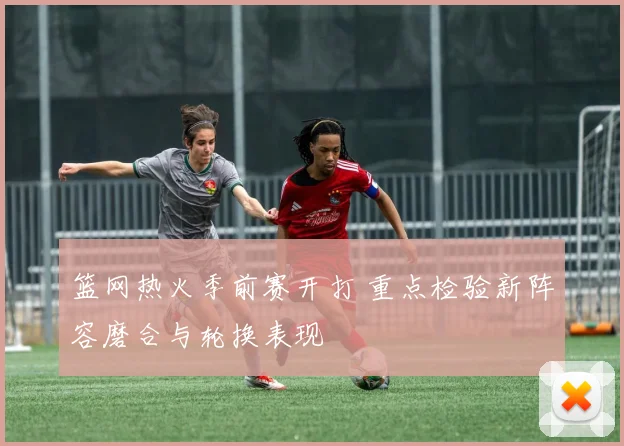 篮网热火季前赛开打 重点检验新阵容磨合与轮换表现