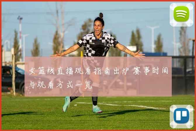 女篮线直播观看指南出炉 赛事时间与观看方式一览