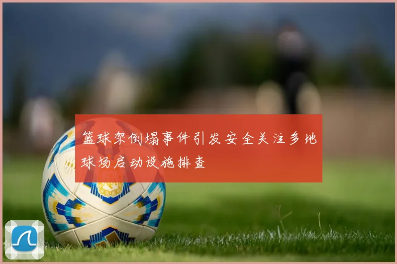 篮球架倒塌事件引发安全关注多地球场启动设施排查