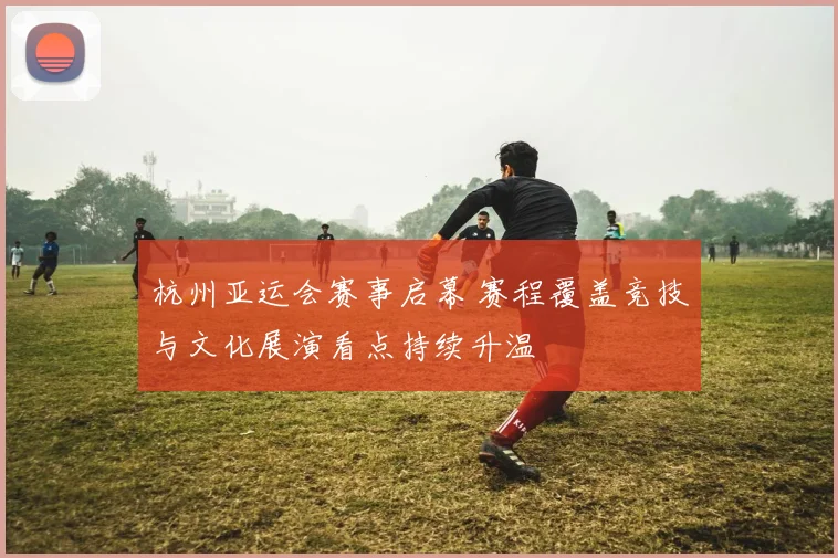 杭州亚运会赛事启幕 赛程覆盖竞技与文化展演看点持续升温