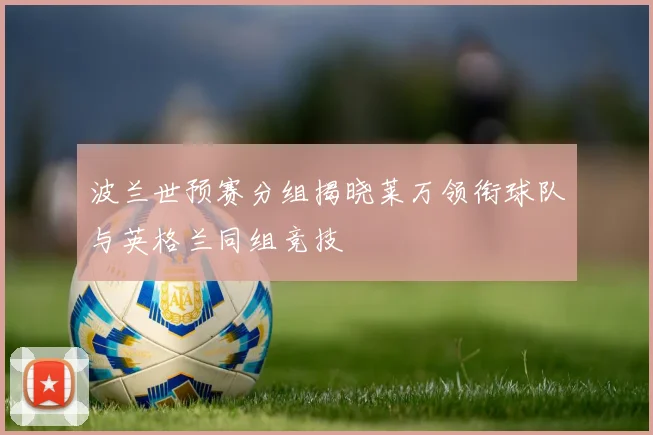 波兰世预赛分组揭晓莱万领衔球队与英格兰同组竞技