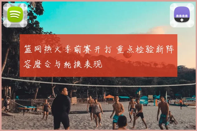 篮网热火季前赛开打 重点检验新阵容磨合与轮换表现
