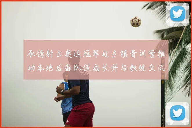 承德射击奥运冠军赴乡镇青训营推动本地后备队伍成长并与教练交流