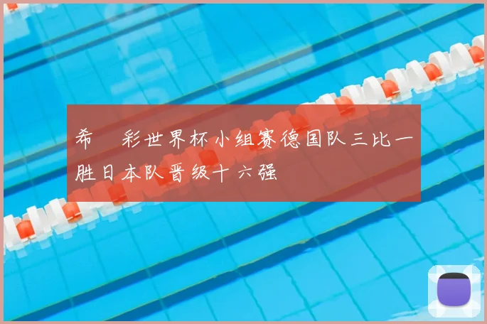 希哸彩世界杯小组赛德国队三比一胜日本队晋级十六强