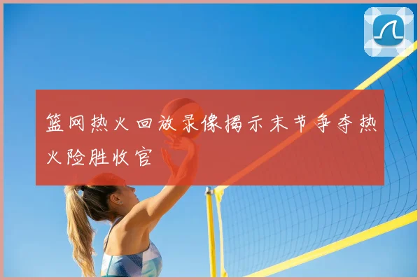 篮网热火回放录像揭示末节争夺热火险胜收官
