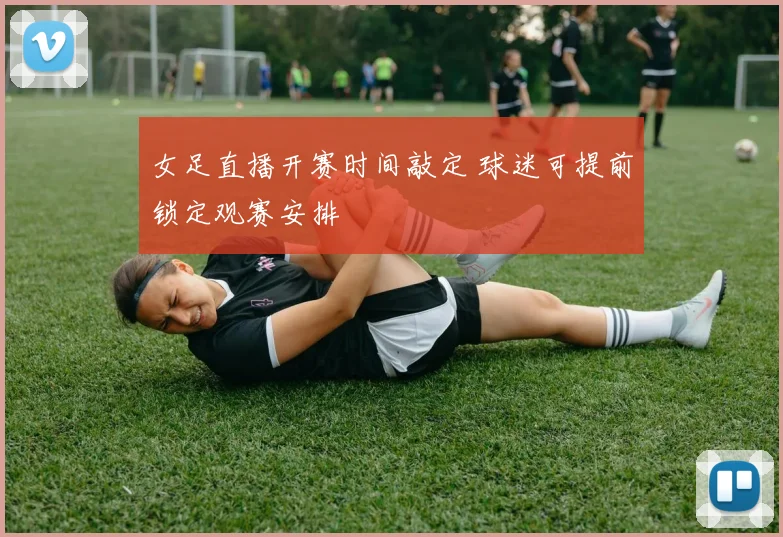 女足直播开赛时间敲定 球迷可提前锁定观赛安排