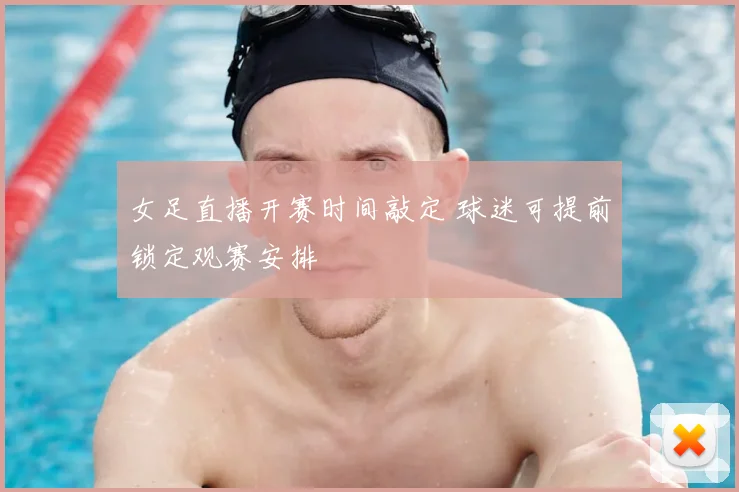 女足直播开赛时间敲定 球迷可提前锁定观赛安排