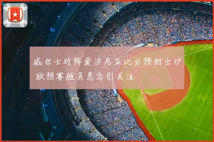 威尔士对阵爱沙尼亚比分预测出炉 欧预赛胜负悬念引关注