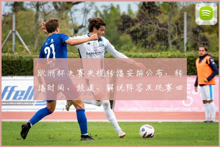 欧洲杯决赛央视转播安排公布，转播时间、频道、解说阵容及观赛回放入口