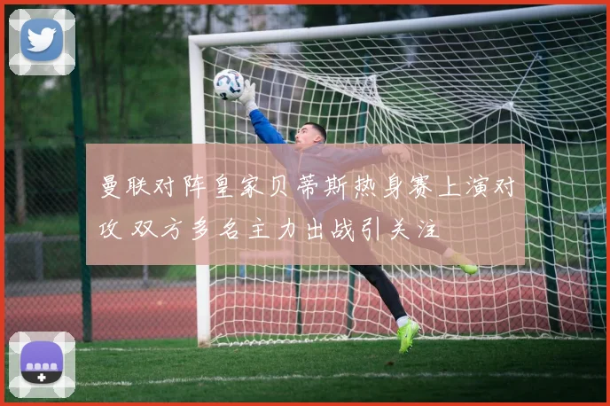 曼联对阵皇家贝蒂斯热身赛上演对攻 双方多名主力出战引关注