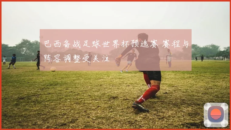 巴西备战足球世界杯预选赛 赛程与阵容调整受关注