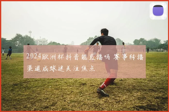 2024欧洲杯抖音能直播吗 赛事转播渠道成球迷关注焦点