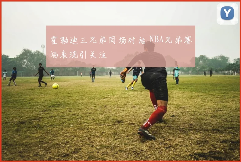 霍勒迪三兄弟同场对话 NBA兄弟赛场表现引关注